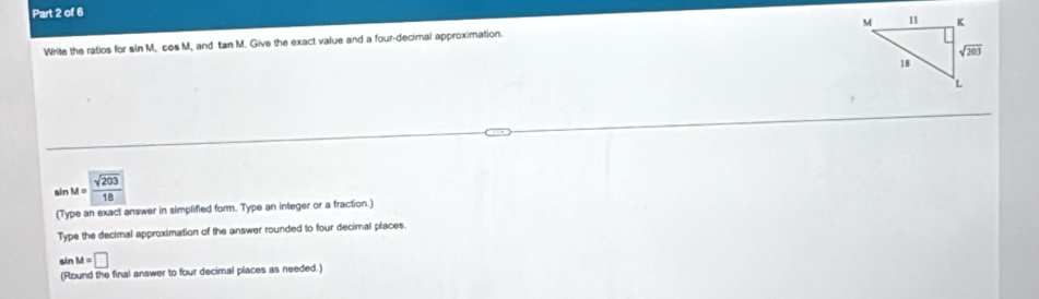 Write the ratios for sin M, cos M, and tan M. Give the exact value and a four-decimal approximation.
sin M= sqrt(203)/18 
(Type an exact answer in simplified form. Type an integer or a fraction.)
Type the decimal approximation of the answer rounded to four decimal places.
sin M=□
(Round the final answer to four decimal places as needed.)