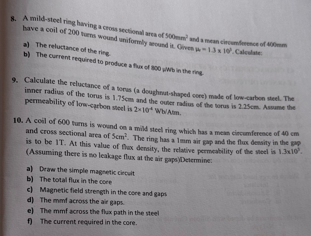 A mild-steel ring having a cross sectional area of 500mm^2 and a mean circumference of 400mm
have a coil of 200 turns wound uniformly around it. Given mu _r=1.3* 10^3. Calculate: 
a) The reluctance of the ring. 
b) The current required to produce a flux of 800 μWb in the ring. 
9. Calculate the reluctance of a torus (a doughnut-shaped core) made of low-carbon steel. The 
inner radius of the torus is 1.75cm and the outer radius of the torus is 2.25cm. Assume the 
permeability of low-carbon steel is 2* 10^(-4) Wb/Atm. 
10. A coil of 600 turns is wound on a mild steel ring which has a mean circumference of 40 cm
and cross sectional area of 5cm^2. The ring has a 1mm air gap and the flux density in the gap 
is to be 1T. At this value of flux density, the relative permeability of the steel is 1.3* 10^3. 
(Assuming there is no leakage flux at the air gaps)Determine: 
a) Draw the simple magnetic circuit 
b) The total flux in the core 
c) Magnetic field strength in the core and gaps 
d) The mmf across the air gaps. 
e) The mmf across the flux path in the steel 
f) The current required in the core.