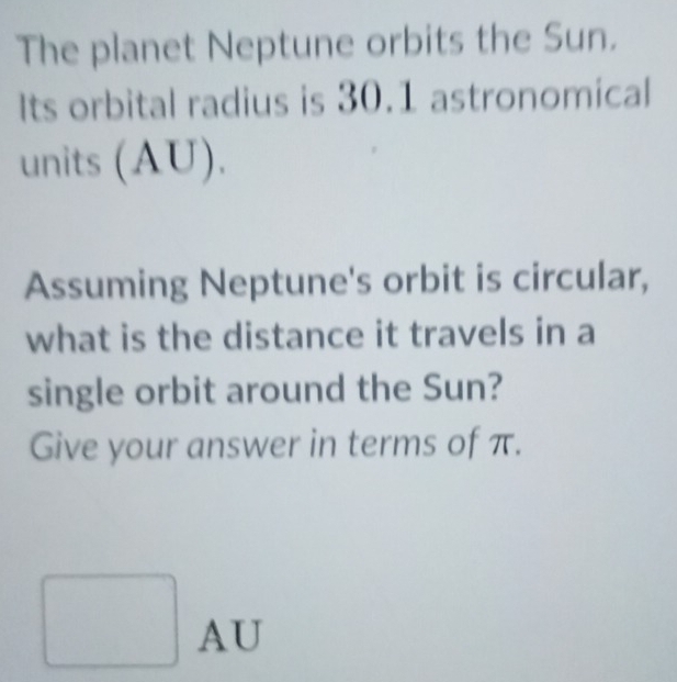 The planet Neptune orbits the Sun. 
Its orbital radius is 30.1 astronomical 
units (AU). 
Assuming Neptune's orbit is circular, 
what is the distance it travels in a 
single orbit around the Sun? 
Give your answer in terms of π.
AU