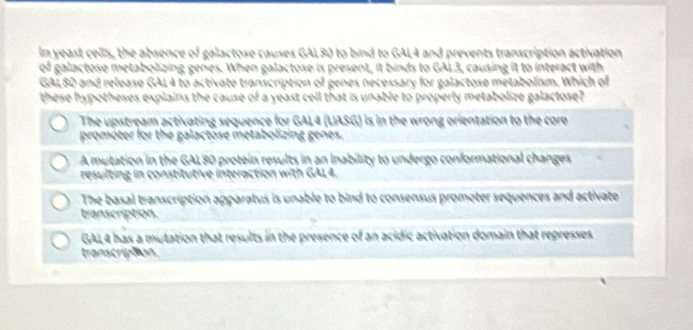 In yeast cells, the absence of galactose causes GAL80 to bind to GAL4 and prevents transcription activation
galactose metabolizing genes. When galactose is present, it binds to GAL3, causing it to interact with
GALBD and release GAL4 to activate transcription of genes necessary for galactose metabolism. Which of
these hypotheses explains the cause of a yeast cell that is unable to properly metabolize galactose?
The upstream activating sequence for GAL4 (UASG) is in the wrong orientation to the core
promóter for the galactose metabolizing genes.
A mutation in the GAL80 protein results in an inability to undergo conformational changes
resulting in constitutive interaction with GAL4.
The basal transcription apparatus is unable to bind to consensus promoter sequences and activate
transcription.
GAL4 has a mutation that results in the presence of an acidic activation domain that represses
transcra