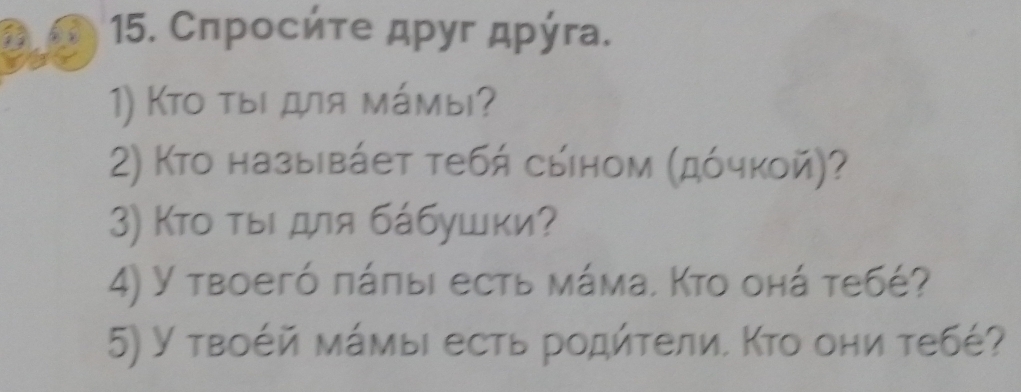 Сπрοсήτе дρуг дρύга. 
1) Κtο τыι для мámы? 
2) Κто назыβάет тебή сыном (дόчкой)? 
3) Кто τыι для бάбушки? 
4) Y твоегό πάπыι есть мάма. Κто онά тебé? 
5) У твоέй мάмыι есть родήτели. Κто они тебέ?