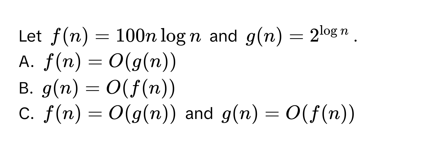 Let $f(n) = 100n log n$ and $g(n) = 2^(log n)$. 

A. $f(n) = O(g(n))$
B. $g(n) = O(f(n))$
C. $f(n) = O(g(n))$ and $g(n) = O(f(n))$