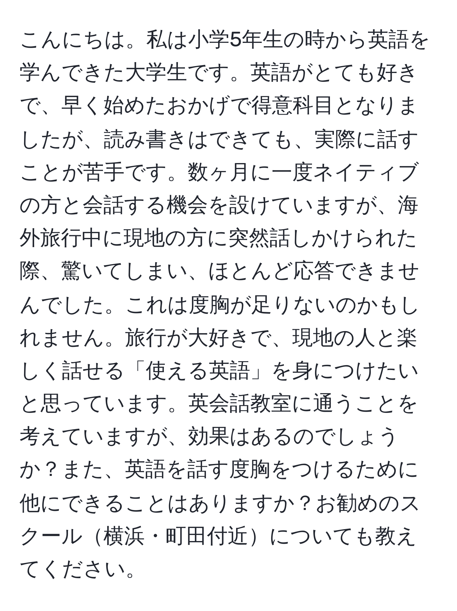 こんにちは。私は小学5年生の時から英語を学んできた大学生です。英語がとても好きで、早く始めたおかげで得意科目となりましたが、読み書きはできても、実際に話すことが苦手です。数ヶ月に一度ネイティブの方と会話する機会を設けていますが、海外旅行中に現地の方に突然話しかけられた際、驚いてしまい、ほとんど応答できませんでした。これは度胸が足りないのかもしれません。旅行が大好きで、現地の人と楽しく話せる「使える英語」を身につけたいと思っています。英会話教室に通うことを考えていますが、効果はあるのでしょうか？また、英語を話す度胸をつけるために他にできることはありますか？お勧めのスクール横浜・町田付近についても教えてください。