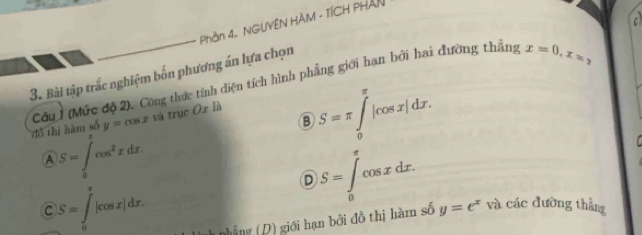 a
Phần 4. NGUYÊN HÀM - TÍCH PHAN
3. Bài tập trắc nghiệm bốn phương án lựa chọn
đồ thị hàm số Cu (Mức độ 2). Công thức tính diện tích hình phẳng giới hạn bởi hai đường thẳng
x=0, x=,
y=cos x và trục Ox là
S=π ∈tlimits _0^((π)|cos x|dx.
A S=∈tlimits _0^Tcos ^2)xdx.
C S=∈tlimits _0^(x|cos x|dx.
D S=∈tlimits _0^rcos xdx. 
nhẳng (D) giới hạn bởi đồ thị hàm số y=e^x) và các đường thẳng