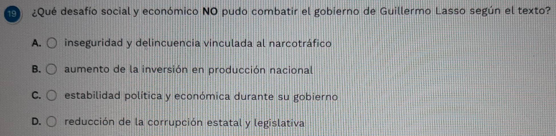 ¿Qué desafío social y económico NO pudo combatir el gobierno de Guillermo Lasso según el texto?
A. inseguridad y delincuencia vinculada al narcotráfico
B. aumento de la inversión en producción nacional
C. estabilidad política y económica durante su gobierno
D. reducción de la corrupción estatal y legislativa