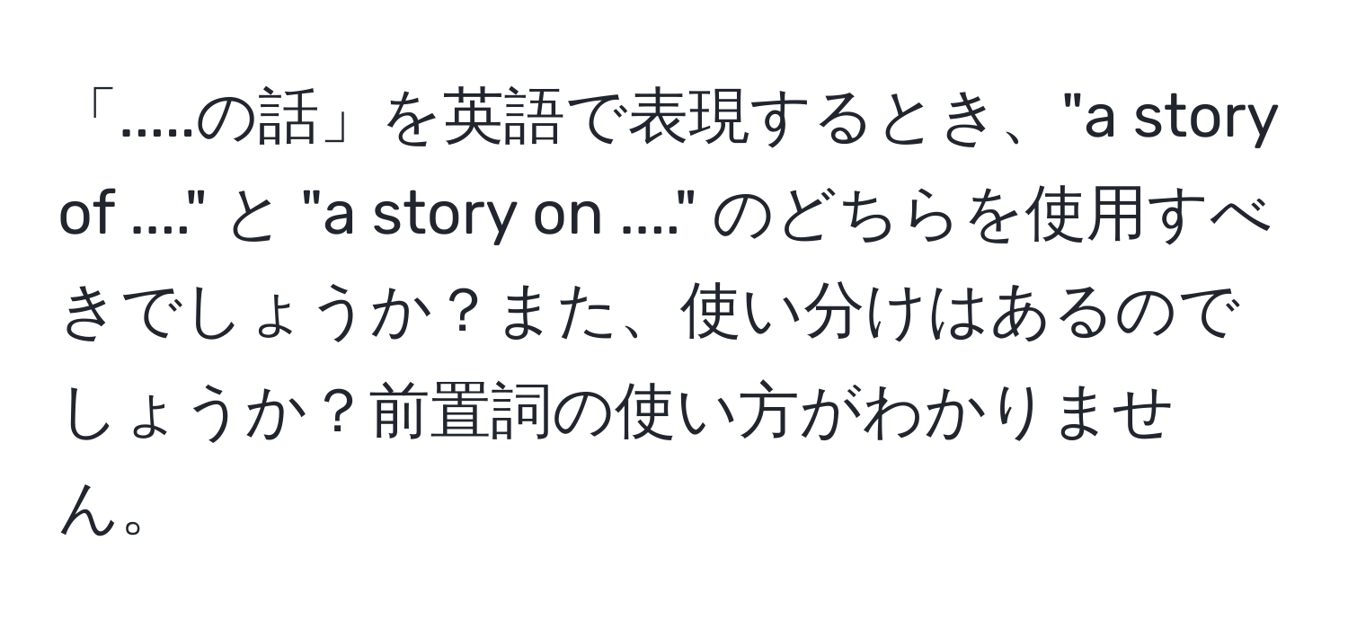 「.....の話」を英語で表現するとき、"a story of ...." と "a story on ...." のどちらを使用すべきでしょうか？また、使い分けはあるのでしょうか？前置詞の使い方がわかりません。