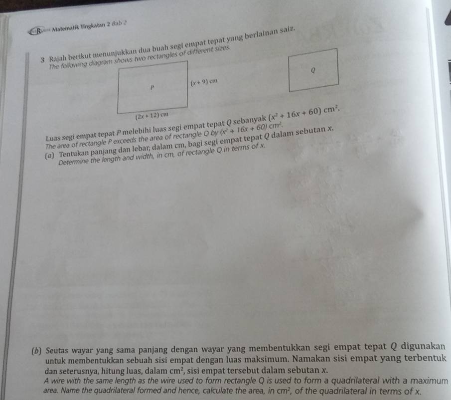 R' Matematik Tingkatan 2 8ab 2
3 Rajah berikut menunjukkan dua buah segi empat tepat yang berlainan saiz
Luas segi empat tepat P melebihi luas segi empat tepat Q sebanyak (x^2+16x+60)cm^2.
The area of rectangle P exceeds the area of rectangle
(@) Tentukan panjang dan lebar; dalam cm, bagi segi empat tepat Q dalam sebutan x. Qby(x^2+16x+60)cm^2.
Determine the length and width, in cm, of rectangle Q in terms of x.
(b) Seutas wayar yang sama panjang dengan wayar yang membentukkan segi empat tepat Q digunakan
untuk membentukkan sebuah sisi empat dengan luas maksimum. Namakan sisi empat yang terbentuk
dan seterusnya, hitung luas, dalam cm^2 , sisi empat tersebut dalam sebutan x.
A wire with the same length as the wire used to form rectangle Q is used to form a quadrilateral with a maximum
area. Name the quadrilateral formed and hence, calculate the area, in cm^2 , of the quadrilateral in terms of x.