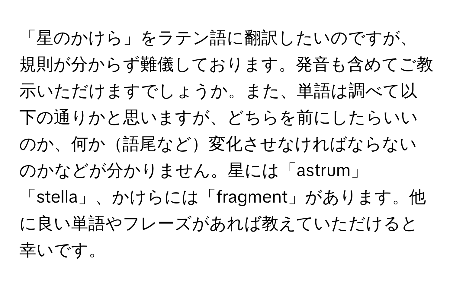 「星のかけら」をラテン語に翻訳したいのですが、規則が分からず難儀しております。発音も含めてご教示いただけますでしょうか。また、単語は調べて以下の通りかと思いますが、どちらを前にしたらいいのか、何か語尾など変化させなければならないのかなどが分かりません。星には「astrum」「stella」、かけらには「fragment」があります。他に良い単語やフレーズがあれば教えていただけると幸いです。