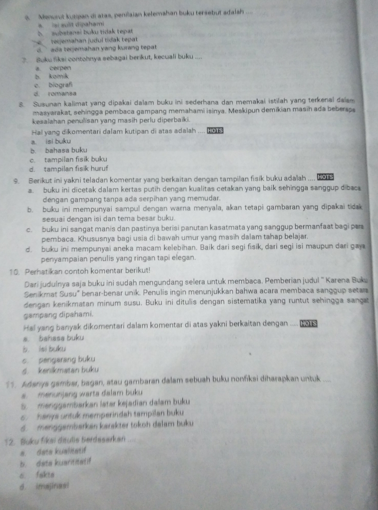 Menurut kutipan di atas, penilaian kelemahan buku tersebut adalah ....
s. isi aulit dipahami
b. substansi buku tidak tepat
teijemahan judul tidak tepat
d. ada terjemahan yang kurang tepat 
3. Buku fiksi contohnya sebagai berikut, kecuali buku ....
a. cerpen
b. komík
c. biograf
d. romansa
S. Susunan kalimat yang dipakai dalam buku ini sederhana dan memakai istilah yang terkenal dalan
masyarakat, sehingga pembaca gampang memahami isinya. Meskipun demikian masih ada beberass
kesalahan penulisan yang masih perlu diperbaiki.
Hai yang dikomentari dalam kutipan di atas adalah .... Hors
a. isi buku
b. bahasa buku
c. tampilan fisik buku
d. tampilan fisik huruf
9. Berikut ini yakni teladan komentar yang berkaitan dengan tampilan fisik buku adalah .... HO1S
a. buku ini dicetak dalam kertas putih dengan kualitas cetakan yang baik sehingga sanggup dibac
dengan gampang tanpa ada serpihan yang memudar.
b. buku ini mempunyai sampul dengan warna menyala, akan tetapi gambaran yang dipakai tidak
sesuai dengan isi dan tema besar buku.
c. buku ini sangat manis dan pastinya berisi panutan kasatmata yang sanggup bermanfaat bagi par
pembaca. Khususnya bagi usia di bawah umur yang masih dalam tahap belajar.
d. buku ini mempunyai aneka macam kelebihan. Baik dari segi fisik, dari segi isi maupun dari gay
penyampaian penulis yang ringan tapi elegan.
10. Perhatikan contoh komentar berikut!
Dari judulnya saja buku ini sudah mengundang selera untuk membaca. Pemberian judul '' Karena Buk
Senikmat Susu” benar-benar unik. Penulis ingin menunjukkan bahwa acara membaca sanggup setara
dengan kenikmatan minum susu. Buku ini ditulis dengan sistematika yang runtut sehingga sangt
gampang dipahami.
Hal yang banyak dikomentari dalam komentar di atas yakni berkaitan dengan .... HOTS
a bahasa buku
b. iei buku
c pengarang buku
6. kenikmatan buku
1 . Adarys gambar, bagan, stau gambaran dalam sebuah buku nonfiksi diharapkan untuk ....
a.  menunjang warta dalam buku
S  menggambarkan latar kejadian dalam buku
6  hanys untuk memperindah tampilan buku
6. menggambarkan karakter tokoh dalam buku
12. Buku fikei ditulis berdasarkan ....
a. data kualitatif
b. data kuarititatif
6. fakta
d. imajinasi