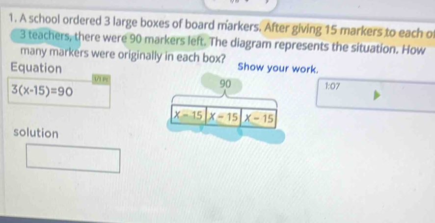 A school ordered 3 large boxes of board markers. After giving 15 markers to each of
3 teachers, there were 90 markers left. The diagram represents the situation. How
many markers were originally in each box? Show ywork.
Equation
3/1 PL
3(x-15)=90
1:07
solution