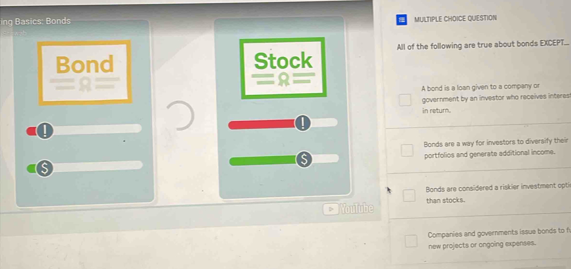 ing Basics: Bonds
MULTIPLE CHOICE QUESTION
All of the following are true about bonds EXCEPT...
Bond Stock
A bond is a loan given to a company or
government by an investor who receives interes
in return.
Bonds are a way for investors to diversify their
portfolios and generate additional income.
Bonds are considered a riskier investment opti
YouTube than stocks.
Companies and governments issue bonds to f
new projects or ongoing expenses.