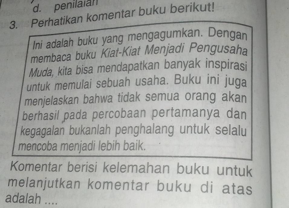 d. penilaian
3. Perhatikan komentar buku berikut!
Ini adalah buku yang mengagumkan. Dengan
membaca buku Kiat-Kiat Menjadi Pengusaha
Muda, kita bisa mendapatkan banyak inspirasi
untuk memulai sebuah usaha. Buku ini juga
menjelaskan bahwa tidak semua orang akan
berhasil pada percobaan pertamanya dan
kegagalan bukanlah penghalang untuk selalu
mencoba menjadi lebih baik.
Komentar berisi kelemahan buku untuk
melanjutkan komentar buku di atas
adalah ....