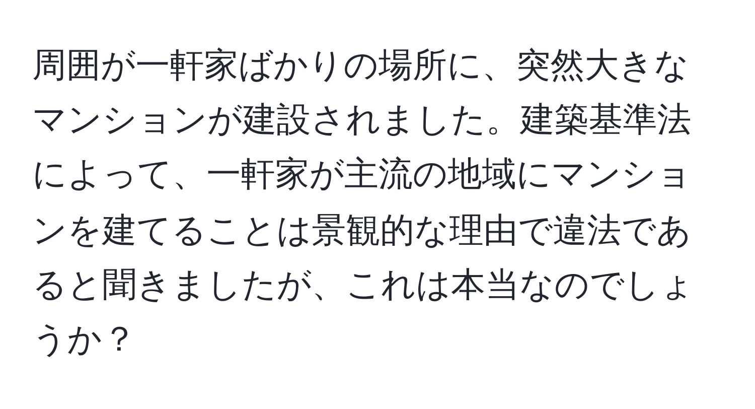 周囲が一軒家ばかりの場所に、突然大きなマンションが建設されました。建築基準法によって、一軒家が主流の地域にマンションを建てることは景観的な理由で違法であると聞きましたが、これは本当なのでしょうか？