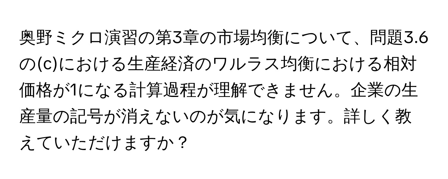 奥野ミクロ演習の第3章の市場均衡について、問題3.6の(c)における生産経済のワルラス均衡における相対価格が1になる計算過程が理解できません。企業の生産量の記号が消えないのが気になります。詳しく教えていただけますか？