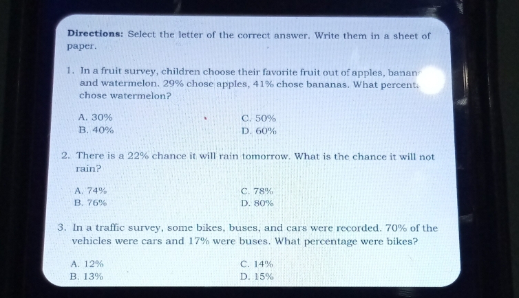 Directions: Select the letter of the correct answer. Write them in a sheet of
paper.
1. In a fruit survey, children choose their favorite fruit out of apples, banan
and watermelon. 29% chose apples, 41% chose bananas. What percent.
chose watermelon?
A. 30% C. 50%
B. 40% D. 60%
2. There is a 22% chance it will rain tomorrow. What is the chance it will not
rain?
A. 74% C. 78%
B. 76% D. 80%
3. In a traffic survey, some bikes, buses, and cars were recorded. 70% of the
vehicles were cars and 17% were buses. What percentage were bikes?
A. 12% C. 14%
B. 13% D. 15%