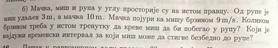 б) Мачкае мишι и рупа у углу просторире су на истом правцу. Од рупе jе 
миншнеудалден 3т, а мачка 10m. Мачка лпорурикамишу брзином 9т/s. Коликом 
брзином треба у истом тренутку да крене мишι да би побегао у рупу? Коjи jе 
нардужи временски интервал за кори миш може да стигне безбеднодо рупе?