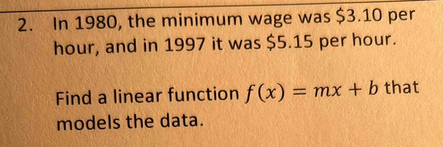 In 1980, the minimum wage was $3.10 per
hour, and in 1997 it was $5.15 per hour. 
Find a linear function f(x)=mx+b that 
models the data.