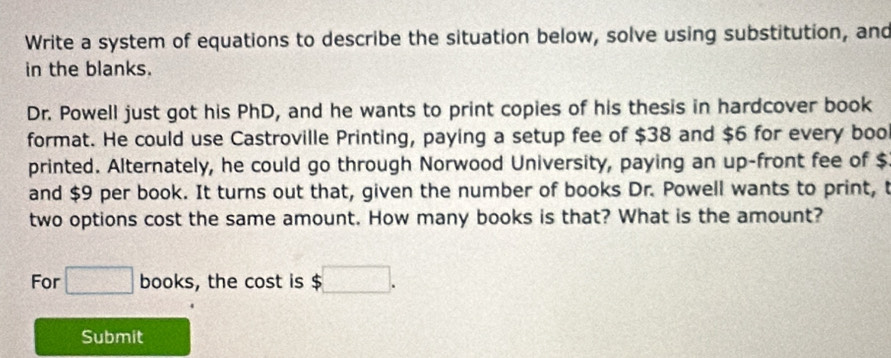 Write a system of equations to describe the situation below, solve using substitution, and 
in the blanks. 
Dr. Powell just got his PhD, and he wants to print copies of his thesis in hardcover book 
format. He could use Castroville Printing, paying a setup fee of $38 and $6 for every boo 
printed. Alternately, he could go through Norwood University, paying an up-front fee of $
and $9 per book. It turns out that, given the number of books Dr. Powell wants to print, t 
two options cost the same amount. How many books is that? What is the amount? 
For □ books, the cost is $ $□. 
Submit