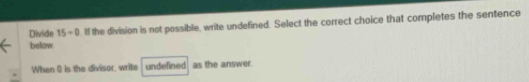 Divide 15=0 If the division is not possible, write undefined. Select the correct choice that completes the sentence 
below. 
When 0 is the divisor, write undefined as the answer.