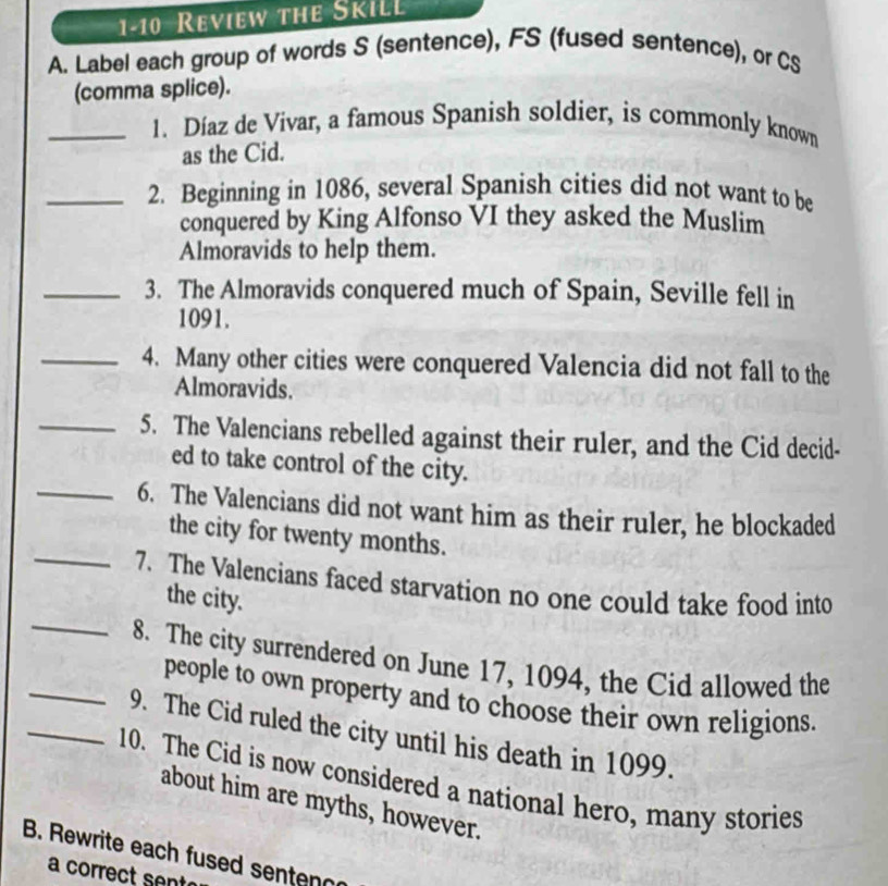 1-10 Review the SkiLL 
A. Label each group of words S (sentence), FS (fused sentence), or CS 
(comma splice). 
_1. Díaz de Vivar, a famous Spanish soldier, is commonly known 
as the Cid. 
_2. Beginning in 1086, several Spanish cities did not want to be 
conquered by King Alfonso VI they asked the Muslim 
Almoravids to help them. 
_3. The Almoravids conquered much of Spain, Seville fell in
1091. 
_4. Many other cities were conquered Valencia did not fall to the 
Almoravids. 
_5. The Valencians rebelled against their ruler, and the Cid decid- 
ed to take control of the city. 
_6. The Valencians did not want him as their ruler, he blockaded 
the city for twenty months. 
_ 
_7. The Valencians faced starvation no one could take food into 
the city. 
_8. The city surrendered on June 17, 1094, the Cid allowed the 
people to own property and to choose their own religions. 
_9. The Cid ruled the city until his death in 1099. 
10. The Cid is now considered a national hero, many stories 
about him are myths, however. 
B. Rewrite each fused sentenc 
a correct sent