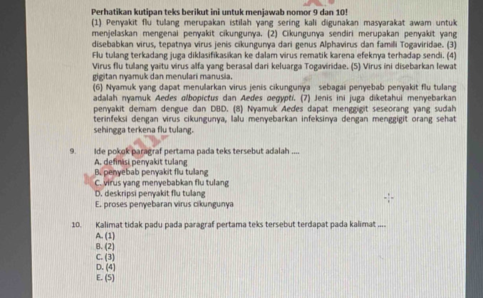 Perhatikan kutipan teks berikut ini untuk menjawab nomor 9 dan 10!
(1) Penyakit flu tulang merupakan istilah yang sering kali digunakan masyarakat awam untuk
menjelaskan mengenai penyakit cikungunya. (2) Cikungunya sendiri merupakan penyakit yang
disebabkan virus, tepatnya virus jenis cikungunya dari genus Alphavirus dan famili Togaviridae. (3)
Flu tulang terkadang juga diklasifikasikan ke dalam virus rematik karena efeknya terhadap sendi. (4)
Virus flu tulang yaitu virus alfa yang berasal dari keluarga Togaviridae. (5) Virus ini disebarkan lewat
gigitan nyamuk dan menulari manusia.
(6) Nyamuk yang dapat menularkan virus jenis cikungunya sebagai penyebab penyakit flu tulang
adalah nyamuk Aedes albopictus dan Aedes œegypti. (7) Jenis ini juga diketahui menyebarkan
penyakit demam dengue dan DBD. (8) Nyamuk Aedes dapat menggigit seseorang yang sudah
terinfeksi dengan virus cikungunya, lalu menyebarkan infeksinya dengan menggigit orang sehat
sehingga terkena flu tulang.
9. Ide pokok paragraf pertama pada teks tersebut adalah ....
A. definisi penyakit tulang
B. penyebab penyakit flu tulang
C. virus yang menyebabkan flu tulang
D. deskripsi penyakit flu tulang
E. proses penyebaran virus cikungunya
10. Kalimat tidak padu pada paragraf pertama teks tersebut terdapat pada kalimat ....
A. (1)
B. (2)
C. (3)
D. (4)
E. (5)