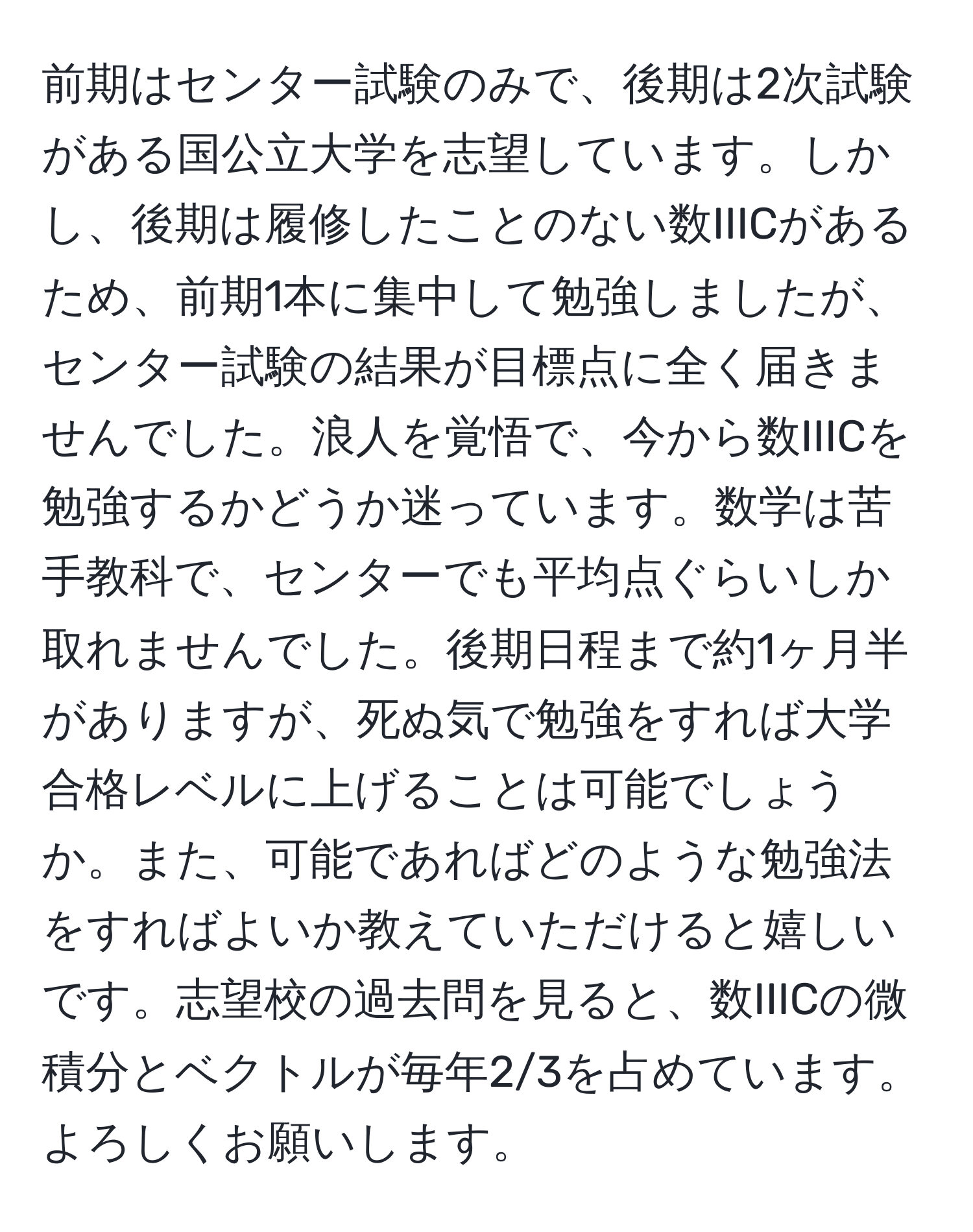 前期はセンター試験のみで、後期は2次試験がある国公立大学を志望しています。しかし、後期は履修したことのない数IIICがあるため、前期1本に集中して勉強しましたが、センター試験の結果が目標点に全く届きませんでした。浪人を覚悟で、今から数IIICを勉強するかどうか迷っています。数学は苦手教科で、センターでも平均点ぐらいしか取れませんでした。後期日程まで約1ヶ月半がありますが、死ぬ気で勉強をすれば大学合格レベルに上げることは可能でしょうか。また、可能であればどのような勉強法をすればよいか教えていただけると嬉しいです。志望校の過去問を見ると、数IIICの微積分とベクトルが毎年2/3を占めています。よろしくお願いします。