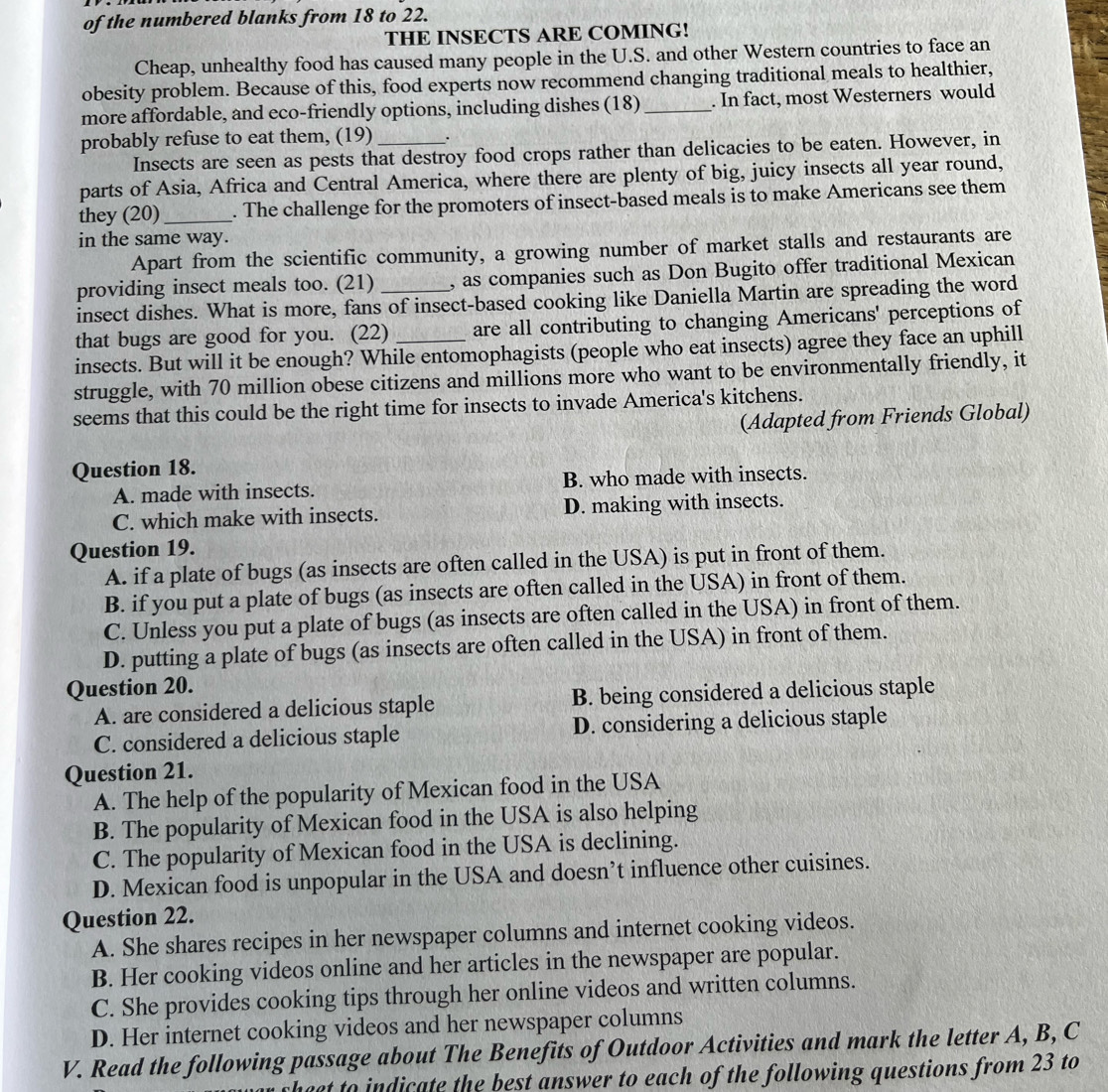 of the numbered blanks from 18 to 22.
THE INSECTS ARE COMING!
Cheap, unhealthy food has caused many people in the U.S. and other Western countries to face an
obesity problem. Because of this, food experts now recommend changing traditional meals to healthier,
more affordable, and eco-friendly options, including dishes (18) _. In fact, most Westerners would
probably refuse to eat them, (19) _.
Insects are seen as pests that destroy food crops rather than delicacies to be eaten. However, in
parts of Asia, Africa and Central America, where there are plenty of big, juicy insects all year round,
they (20)_ . The challenge for the promoters of insect-based meals is to make Americans see them
in the same way.
Apart from the scientific community, a growing number of market stalls and restaurants are
providing insect meals too. (21) , as companies such as Don Bugito offer traditional Mexican
insect dishes. What is more, fans of insect-based cooking like Daniella Martin are spreading the word
that bugs are good for you. (22) are all contributing to changing Americans' perceptions of
insects. But will it be enough? While entomophagists (people who eat insects) agree they face an uphill
struggle, with 70 million obese citizens and millions more who want to be environmentally friendly, it
seems that this could be the right time for insects to invade America's kitchens.
(Adapted from Friends Global)
Question 18.
A. made with insects. B. who made with insects.
C. which make with insects. D. making with insects.
Question 19.
A. if a plate of bugs (as insects are often called in the USA) is put in front of them.
B. if you put a plate of bugs (as insects are often called in the USA) in front of them.
C. Unless you put a plate of bugs (as insects are often called in the USA) in front of them.
D. putting a plate of bugs (as insects are often called in the USA) in front of them.
Question 20.
A. are considered a delicious staple B. being considered a delicious staple
C. considered a delicious staple D. considering a delicious staple
Question 21.
A. The help of the popularity of Mexican food in the USA
B. The popularity of Mexican food in the USA is also helping
C. The popularity of Mexican food in the USA is declining.
D. Mexican food is unpopular in the USA and doesn’t influence other cuisines.
Question 22.
A. She shares recipes in her newspaper columns and internet cooking videos.
B. Her cooking videos online and her articles in the newspaper are popular.
C. She provides cooking tips through her online videos and written columns.
D. Her internet cooking videos and her newspaper columns
V. Read the following passage about The Benefits of Outdoor Activities and mark the letter A, B, C
chect to indicate the best answer to each of the following questions from 23 to