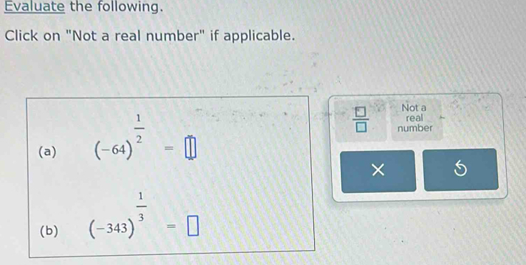 Evaluate the following. 
Click on "Not a real number" if applicable. 
Not a 
(a) (-64)^ 1/2 =□
real
 □ /□   number 
× 
(b)
(-343)^ 1/3 =□