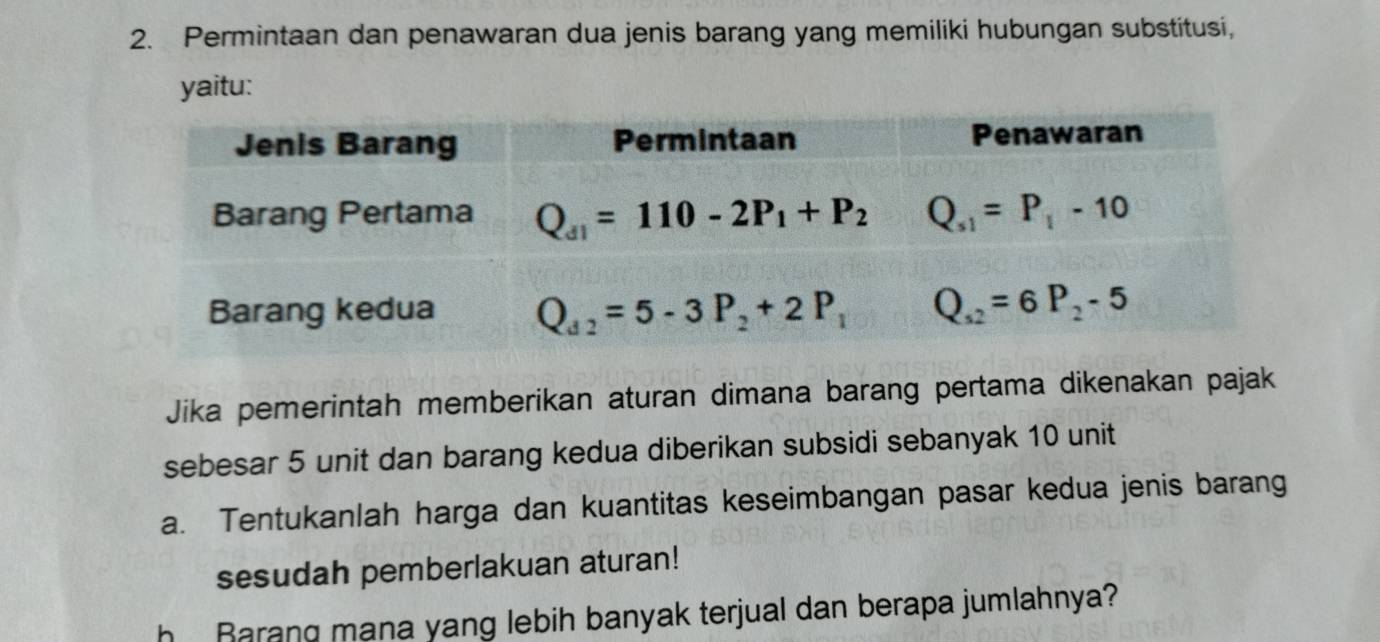 Permintaan dan penawaran dua jenis barang yang memiliki hubungan substitusi,
yaitu:
Jika pemerintah memberikan aturan dimana barang pertama dikenakan pajak
sebesar 5 unit dan barang kedua diberikan subsidi sebanyak 10 unit
a. Tentukanlah harga dan kuantitas keseimbangan pasar kedua jenis barang
sesudah pemberlakuan aturan!
h Barang mana yang lebih banyak terjual dan berapa jumlahnya?