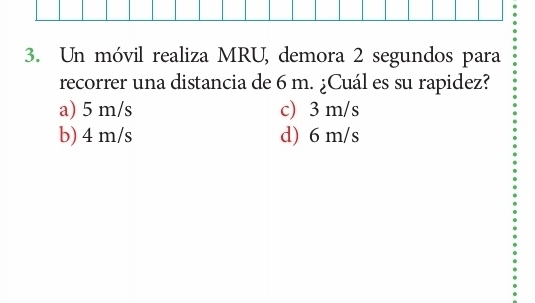 Un móvil realiza MRU, demora 2 segundos para
recorrer una distancia de 6 m. ¿Cuál es su rapidez?
a) 5 m/s c) 3 m/s
b) 4 m/s d) 6 m/s