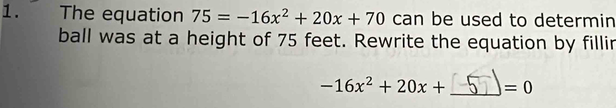 The equation 75=-16x^2+20x+70 can be used to determin 
ball was at a height of 75 feet. Rewrite the equation by fillir
-16x^2+20x+ _ 
=0