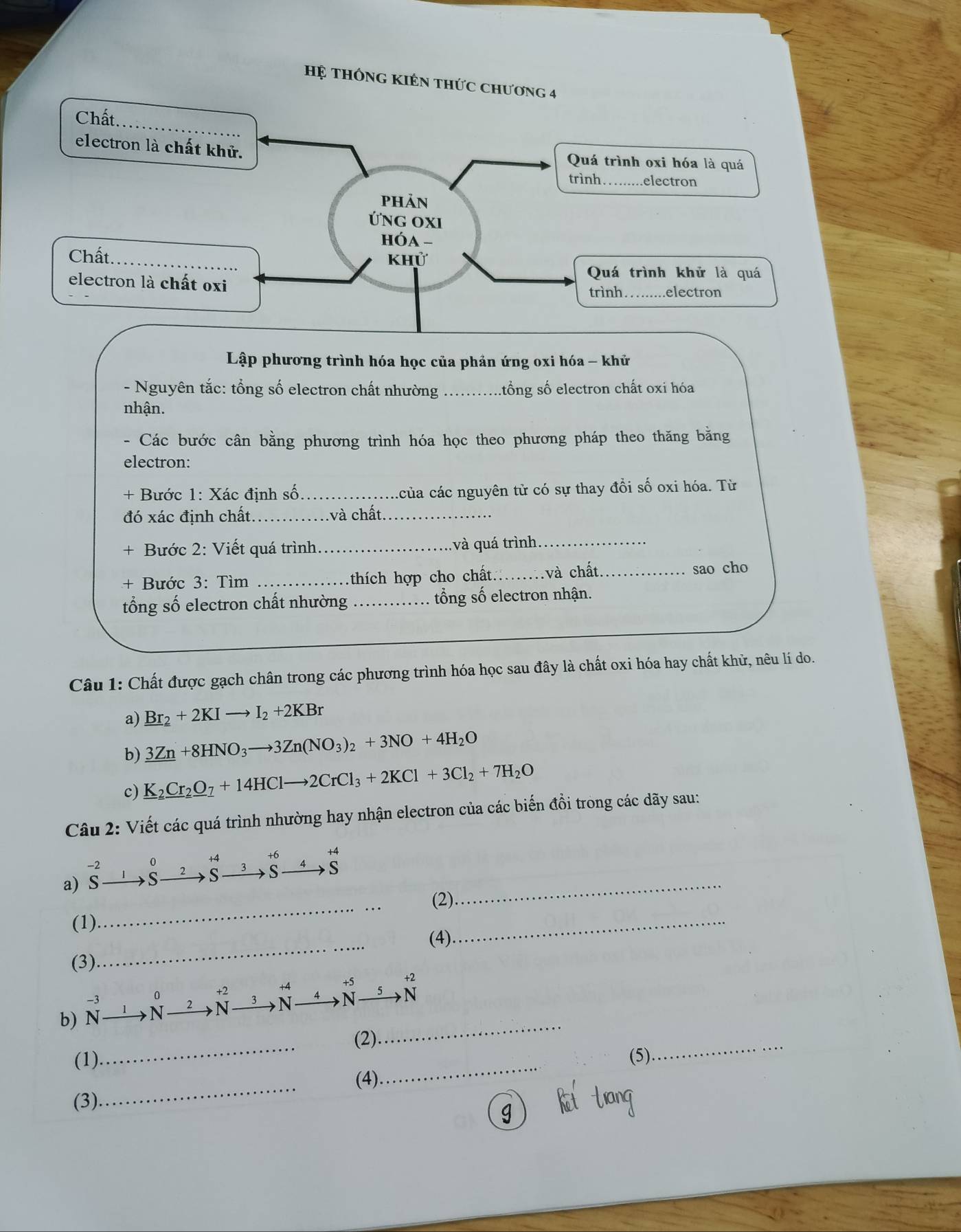 Hệ thông KIên thứ 
Lập phương trình hóa học của phản ứng oxi hóa - khử 
- Nguyên tắc: tổng số electron chất nhường _.tổng số electron chất oxi hóa 
nhận. 
- Các bước cân bằng phương trình hóa học theo phương pháp theo thăng bằng 
electron: 
+ Bước 1: Xác định số_ của các nguyên tử có sự thay đổi số oxi hóa. Từ 
đó xác định chất._ và chất_ 
Bước 2: Viết quá trình_ và quá trình_ 
+ Bước 3: Tìm _thích hợp cho chất_ và chất _sao cho 
tổng số electron chất nhường _tổng số electron nhận. 
Câu 1: Chất được gạch chân trong các phương trình hóa học sau đây là chất oxi hóa hay chất khử, nêu lí do. 
a) _ Br_2+2KIto I_2+2KBr
b) 3Zn+8HNO_3to 3Zn(NO_3)_2+3NO+4H_2O
c) _ K_2Cr_2O_7+14HClto 2CrCl_3+2KCl+3Cl_2+7H_2O
Câu 2: Viết các quá trình nhường hay nhận electron của các biến đồi trong các dãy sau:
-2
_ 
a) s C S to beginarrayr +6 Sendarray beginarrayr +4 to Sendarray
_ 
(2) 
(1) 
_ 
_ 
(4) 
(3) 
b) N_ N _N _N_ _N
-3
_ 
_ 
(1) _(2). 
_ 
(5) 
_ 
(4) 
(3)