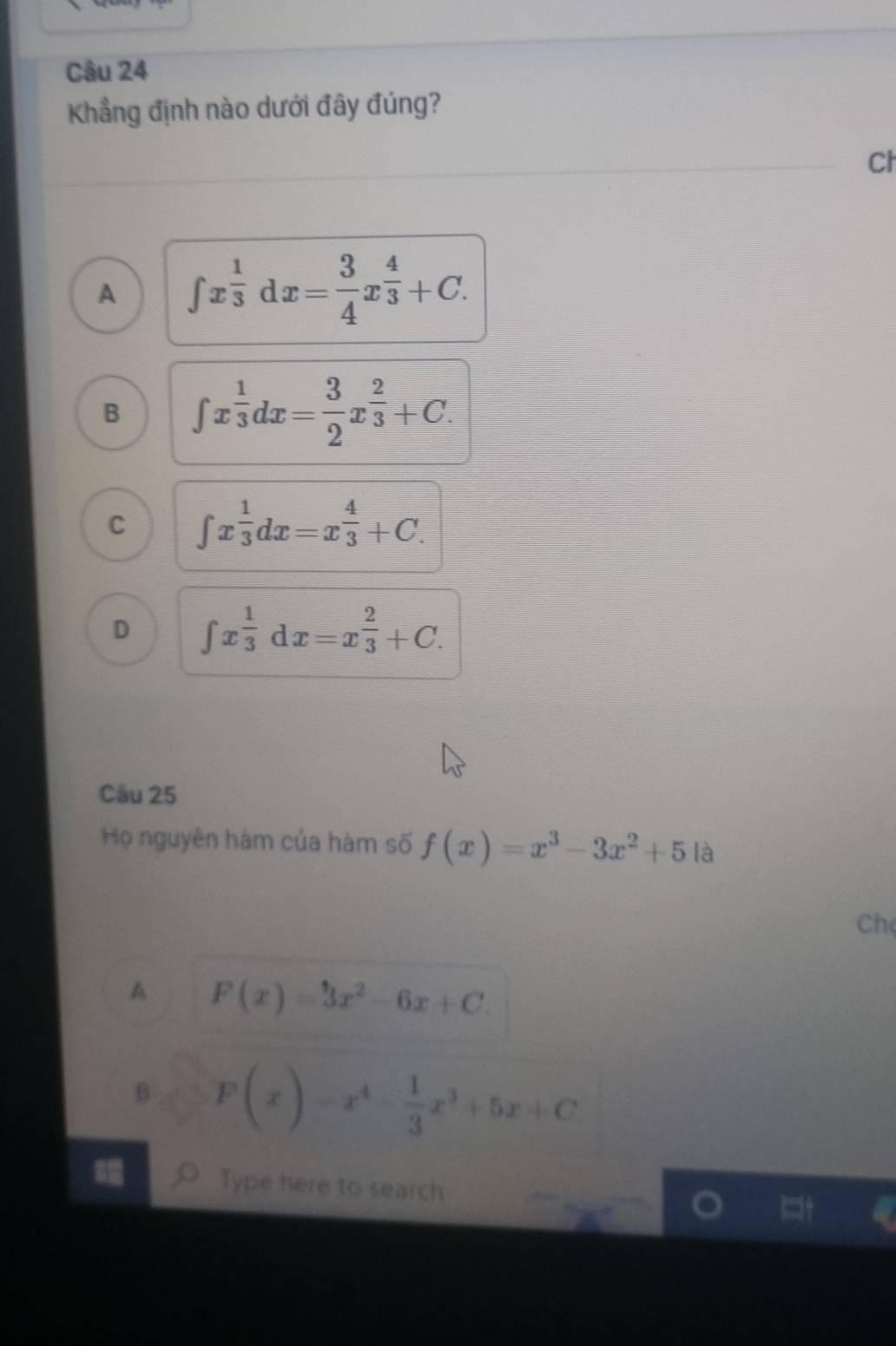 Khẳng định nào dưới đây đúng?
Ch
A ∈t x^(frac 1)3dx= 3/4 x^(frac 4)3+C.
B ∈t x^(frac 1)3dx= 3/2 x^(frac 2)3+C.
C ∈t x^(frac 1)3dx=x^(frac 4)3+C.
D ∈t x^(frac 1)3dx=x^(frac 2)3+C. 
Câu 25
Họ nguyên hàm của hàm số f(x)=x^3-3x^2+5 là
Ch
A F(x)=3x^2-6x+C
B F(x)=x^4- 1/3 x^3+5x+C
Type here to search