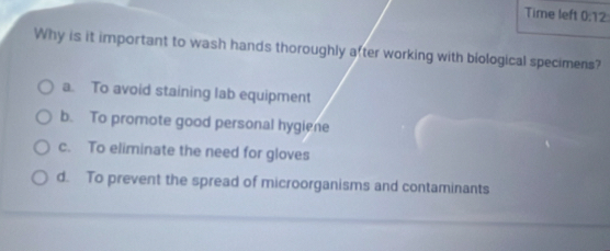 Time left 0:12 
Why is it important to wash hands thoroughly after working with biological specimens?
a. To avoid staining lab equipment
b. To promote good personal hygiene
c. To eliminate the need for gloves
d. To prevent the spread of microorganisms and contaminants