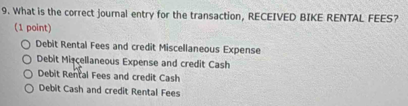 What is the correct journal entry for the transaction, RECEIVED BIKE RENTAL FEES?
(1 point)
Debit Rental Fees and credit Miscellaneous Expense
Debit Mişçellaneous Expense and credit Cash
Debit Rental Fees and credit Cash
Debit Cash and credit Rental Fees