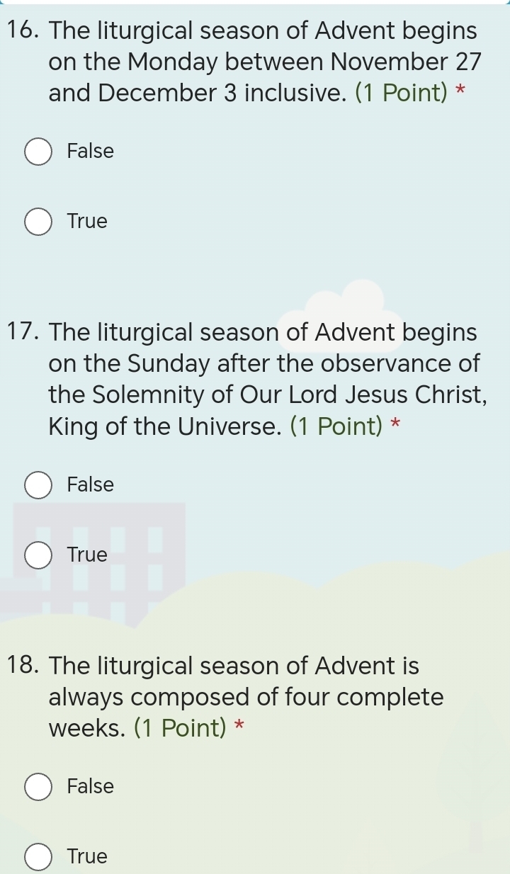 The liturgical season of Advent begins
on the Monday between November 27
and December 3 inclusive. (1 Point) *
False
True
17. The liturgical season of Advent begins
on the Sunday after the observance of
the Solemnity of Our Lord Jesus Christ,
King of the Universe. (1 Point) *
False
True
18. The liturgical season of Advent is
always composed of four complete
weeks. (1 Point) *
False
True