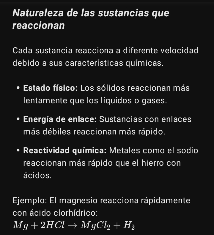 Naturaleza de las sustancias que 
reaccionan 
Cada sustancia reacciona a diferente velocidad 
debido a sus características químicas. 
Estado físico: Los sólidos reaccionan más 
lentamente que los líquidos o gases. 
Energía de enlace: Sustancias con enlaces 
más débiles reaccionan más rápido. 
Reactividad química: Metales como el sodio 
reaccionan más rápido que el hierro con 
ácidos. 
Ejemplo: El magnesio reacciona rápidamente 
con ácido clorhídrico:
Mg+2HClto MgCl_2+H_2