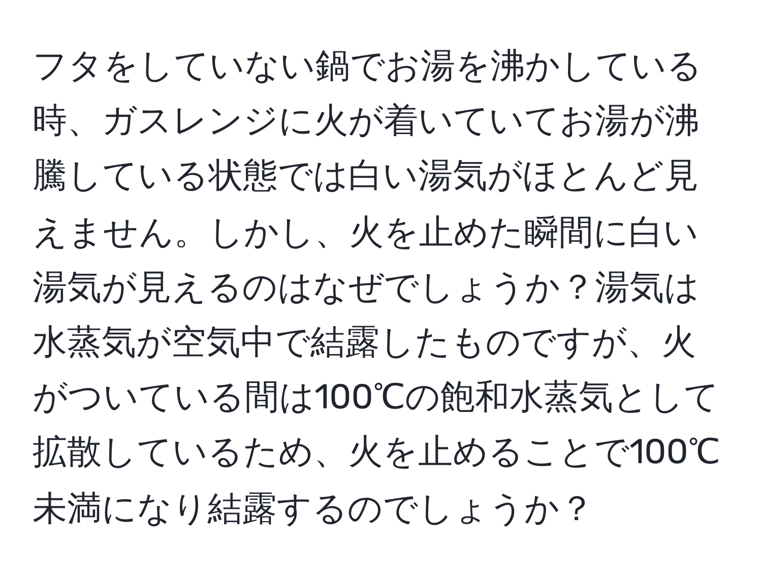 フタをしていない鍋でお湯を沸かしている時、ガスレンジに火が着いていてお湯が沸騰している状態では白い湯気がほとんど見えません。しかし、火を止めた瞬間に白い湯気が見えるのはなぜでしょうか？湯気は水蒸気が空気中で結露したものですが、火がついている間は100℃の飽和水蒸気として拡散しているため、火を止めることで100℃未満になり結露するのでしょうか？