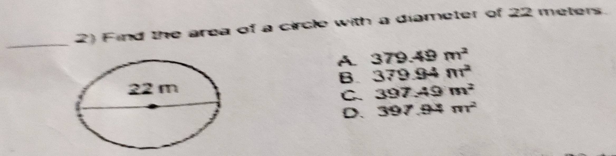 Find the area of a circle with a diameter of 22 meters
_
A 379.49m^2
B 379.94m^2
397.49m^2
C
D. 397.94m^2