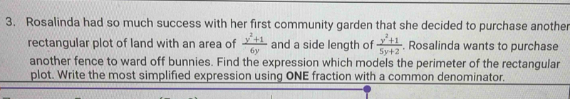 Rosalinda had so much success with her first community garden that she decided to purchase another 
rectangular plot of land with an area of  (y^2+1)/6y  and a side length of  (y^2+1)/5y+2 . Rosalinda wants to purchase 
another fence to ward off bunnies. Find the expression which models the perimeter of the rectangular 
plot. Write the most simplified expression using ONE fraction with a common denominator.