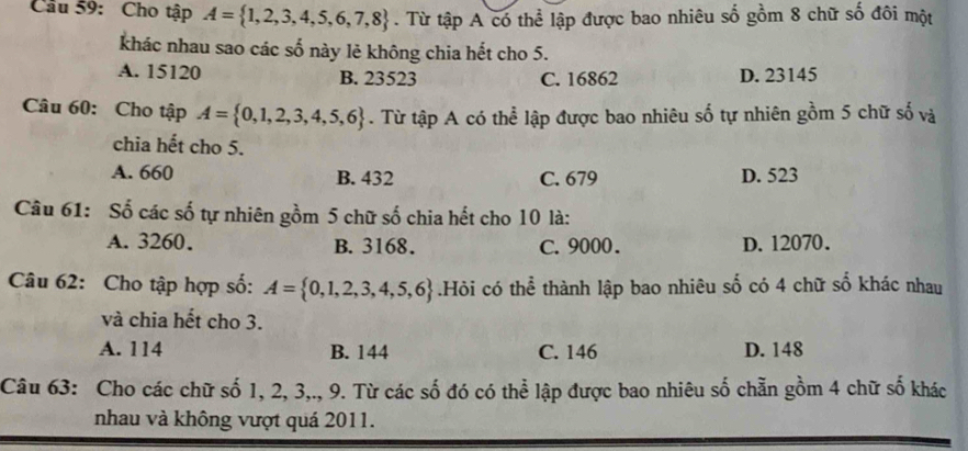 Cầu 59: Cho tập A= 1,2,3,4,5,6,7,8. Từ tập A có thể lập được bao nhiêu số gồm 8 chữ số đôi một
khác nhau sao các số này lẻ không chia hết cho 5.
A. 15120 B. 23523 C. 16862 D. 23145
Câu 60: Cho tập A= 0,1,2,3,4,5,6. Từ tập A có thể lập được bao nhiêu số tự nhiên gồm 5 chữ số và
chia hết cho 5.
A. 660 B. 432 C. 679 D. 523
Câu 61: Số các số tự nhiên gồm 5 chữ số chia hết cho 10 là:
A. 3260. B. 3168. C. 9000. D. 12070.
Câu 62: Cho tập hợp số: A= 0,1,2,3,4,5,6.Hỏi có thể thành lập bao nhiêu số có 4 chữ số khác nhau
và chia hết cho 3.
A. 114 B. 144 C. 146 D. 148
Câu 63: Cho các chữ số 1, 2, 3,., 9. Từ các số đó có thể lập được bao nhiêu số chẵn gồm 4 chữ số khác
nhau và không vượt quá 2011.