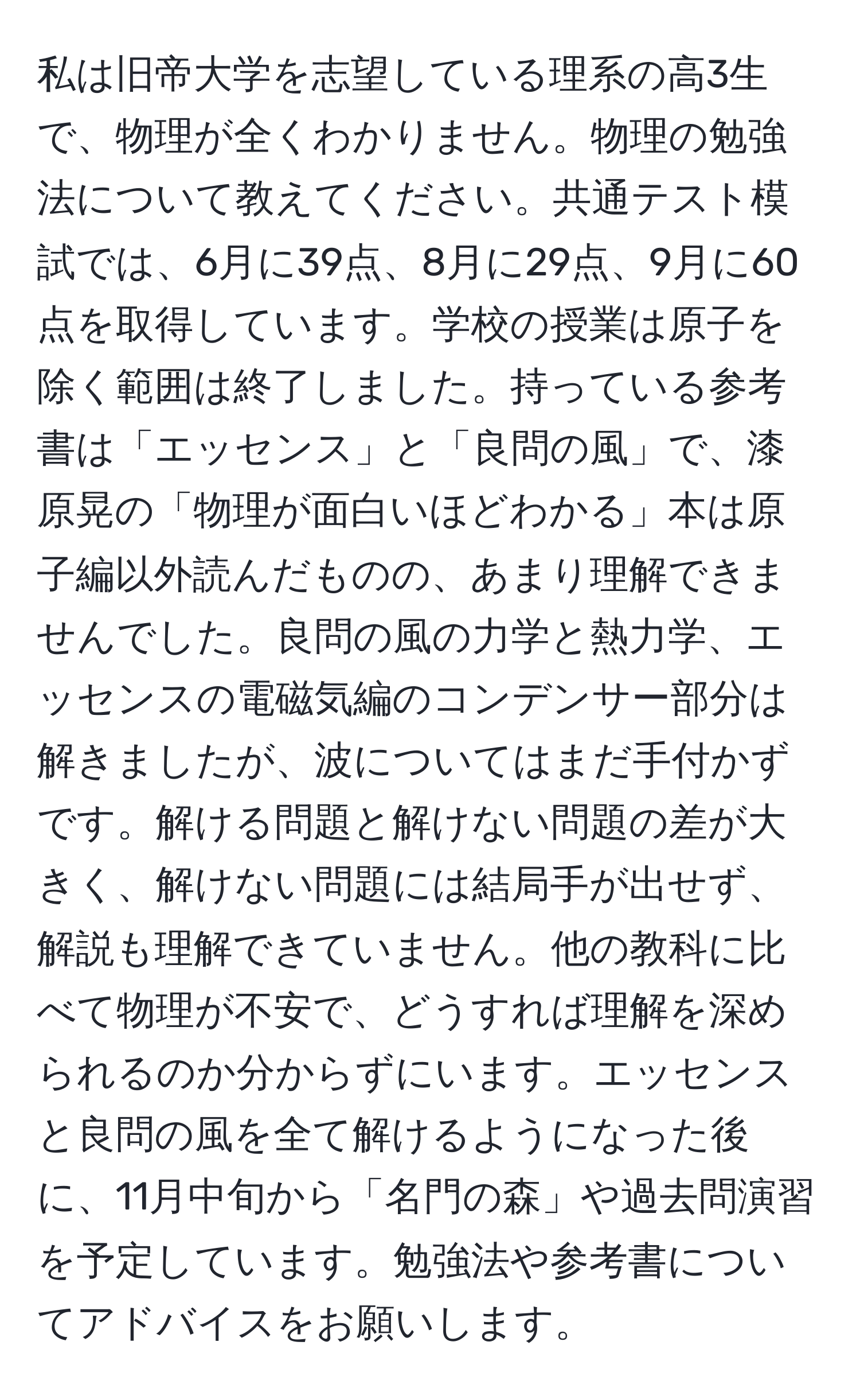 私は旧帝大学を志望している理系の高3生で、物理が全くわかりません。物理の勉強法について教えてください。共通テスト模試では、6月に39点、8月に29点、9月に60点を取得しています。学校の授業は原子を除く範囲は終了しました。持っている参考書は「エッセンス」と「良問の風」で、漆原晃の「物理が面白いほどわかる」本は原子編以外読んだものの、あまり理解できませんでした。良問の風の力学と熱力学、エッセンスの電磁気編のコンデンサー部分は解きましたが、波についてはまだ手付かずです。解ける問題と解けない問題の差が大きく、解けない問題には結局手が出せず、解説も理解できていません。他の教科に比べて物理が不安で、どうすれば理解を深められるのか分からずにいます。エッセンスと良問の風を全て解けるようになった後に、11月中旬から「名門の森」や過去問演習を予定しています。勉強法や参考書についてアドバイスをお願いします。