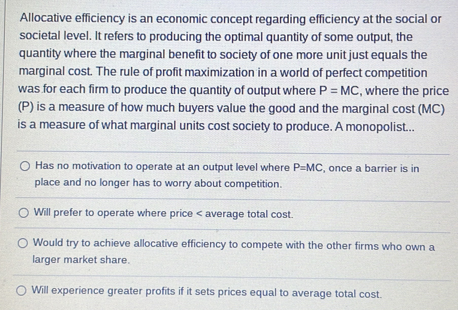 Allocative efficiency is an economic concept regarding efficiency at the social or
societal level. It refers to producing the optimal quantity of some output, the
quantity where the marginal benefit to society of one more unit just equals the
marginal cost. The rule of profit maximization in a world of perfect competition
was for each firm to produce the quantity of output where P=MC , where the price
(P) is a measure of how much buyers value the good and the marginal cost (MC)
is a measure of what marginal units cost society to produce. A monopolist...
Has no motivation to operate at an output level where P=MC , once a barrier is in
place and no longer has to worry about competition.
Will prefer to operate where price < average total cost.
 Would try to achieve allocative efficiency to compete with the other firms who own a
larger market share.
Will experience greater profits if it sets prices equal to average total cost.