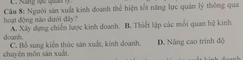 Năng lực quân ly:
Câu 8: Người sản xuất kinh doanh thể hiện tốt năng lực quản lý thông qua
hoạt động nào dưới đây?
A. Xây dựng chiến lược kinh doanh. B. Thiết lập các mối quan hệ kinh
doanh.
C. Bổ sung kiến thức sản xuất, kinh doanh. D. Nâng cao trình độ
chuyên môn sản xuất.