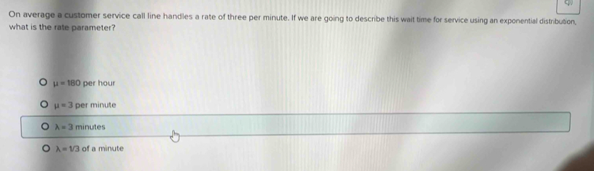 On average a customer service call line handles a rate of three per minute. If we are going to describe this wait time for service using an exponential distribution,
what is the rate parameter?
mu =180 per hour
mu =3 per minute
lambda =3minutes
lambda =1/3 of a minute