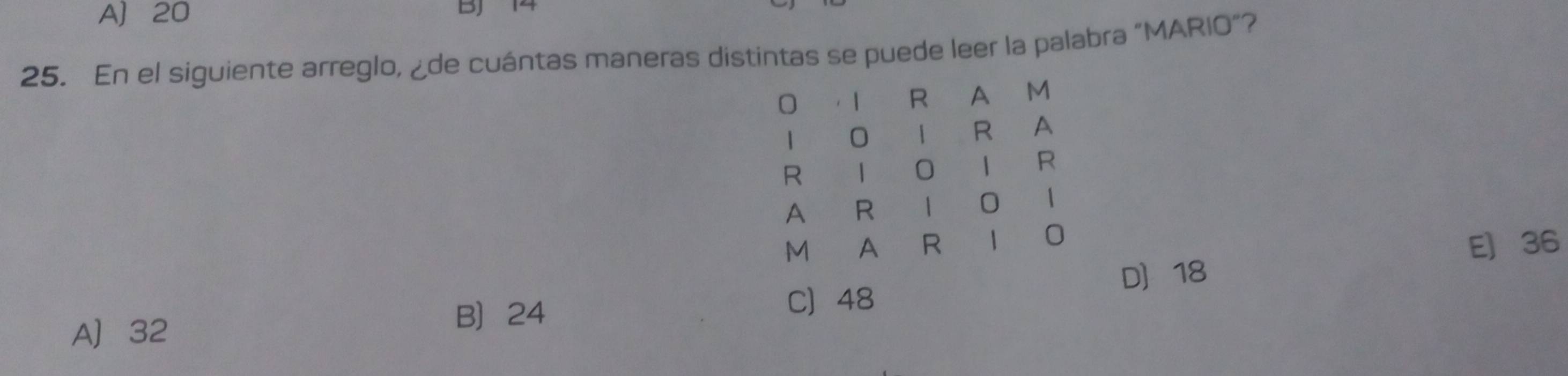 A) 20 BJ 14
25. En el siguiente arreglo, ¿de cuántas maneras distintas se puede leer la palabra "MARIO"?
. 1 R A M
1 0 | R A
R |
1 R
A R 1
1
0
M A R E 36
D 18
C 48
A] 32
B 24