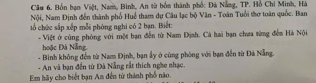 Bốn bạn Việt, Nam, Bình, An từ bốn thành phố: Đà Nẵng, TP. Hồ Chí Minh, Hà 
Nội, Nam Định đến thành phố Huế tham dự Câu lạc bộ Văn - Toán Tuổi thơ toàn quốc. Ban 
tổ chức sắp xếp mỗi phòng nghi có 2 bạn. Biết: 
- Việt ở cùng phòng với một bạn đến từ Nam Định. Cả hai bạn chưa từng đến Hà Nội 
hoặc Đà Nẵng. 
- Bình không đến từ Nam Định, bạn ấy ở cùng phòng với bạn đến từ Đà Nẵng. 
- An và bạn đến từ Đà Nẵng rất thích nghe nhạc. 
Em hãy cho biết bạn An đến từ thành phố nào.