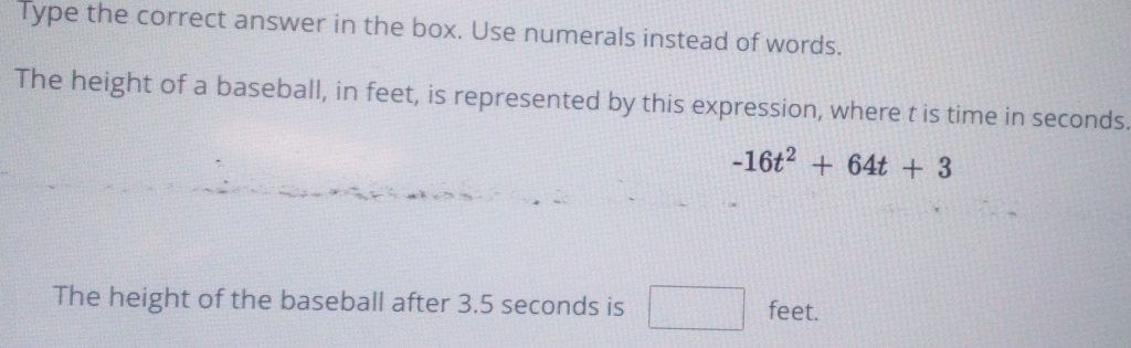 Type the correct answer in the box. Use numerals instead of words. 
The height of a baseball, in feet, is represented by this expression, where t is time in seconds.
-16t^2+64t+3
The height of the baseball after 3.5 seconds is feet.