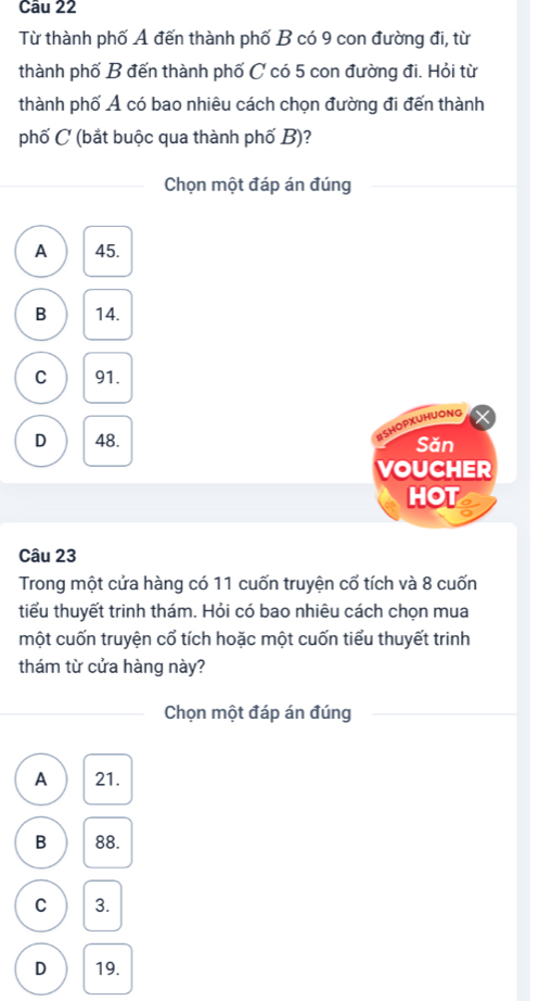 Từ thành phố A đến thành phố B có 9 con đường đi, từ
thành phố B đến thành phố C có 5 con đường đi. Hỏi từ
thành phố Ả có bao nhiêu cách chọn đường đi đến thành
phố C (bắt buộc qua thành phố B)?
Chọn một đáp án đúng
A 45.
B 14.
C 91.
ESHOPXUHUONG
D 48. Sǎn
VOUCHER
HOT
Câu 23
Trong một cửa hàng có 11 cuốn truyện cổ tích và 8 cuốn
tiểu thuyết trinh thám. Hỏi có bao nhiêu cách chọn mua
một cuốn truyện cổ tích hoặc một cuốn tiểu thuyết trinh
thám từ cửa hàng này?
Chọn một đáp án đúng
A 21.
B 88.
C 3.
D 19.