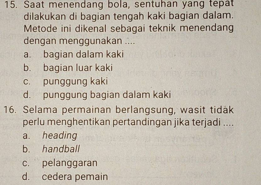 Saat menendang bola, sentuhan yang tepat
dilakukan di bagian tengah kaki bagian dalam.
Metode ini dikenal sebagai teknik menendang
dengan menggunakan ....
a. bagian dalam kaki
b. bagian luar kaki
c. punggung kaki
d. punggung bagian dalam kaki
16. Selama permainan berlangsung, wasit tidak
perlu menghentikan pertandingan jika terjadi ....
a. heading
b. handball
c. pelanggaran
d. cedera pemain